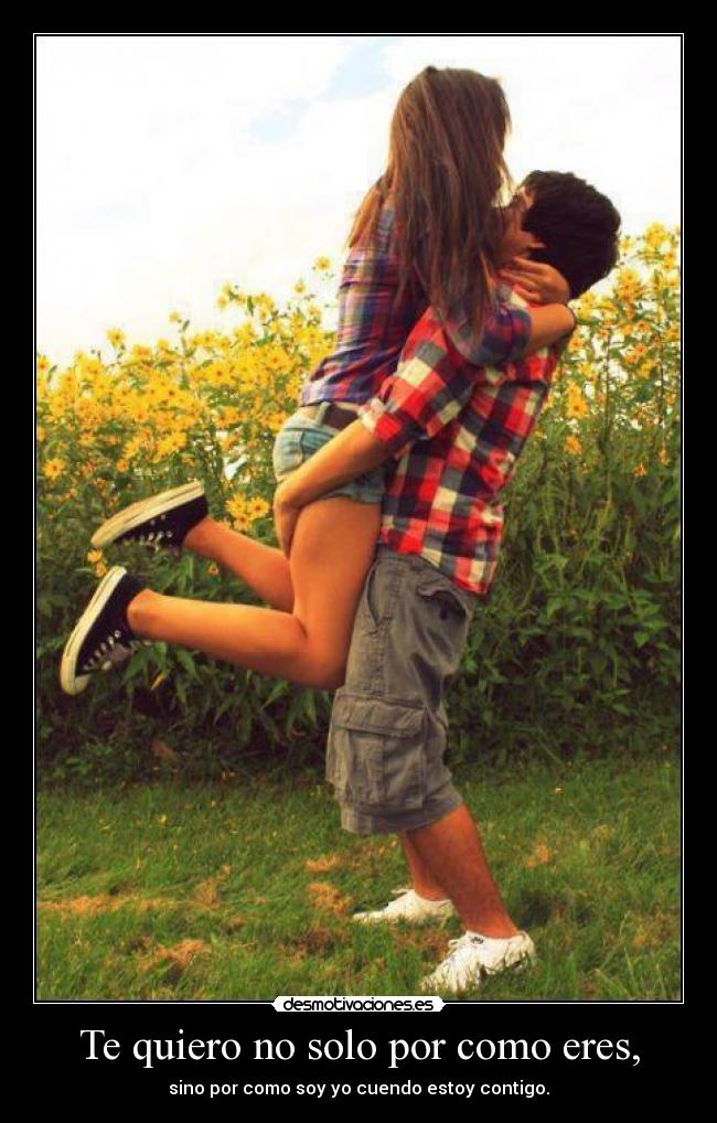 Te quiero no solo por como eres, - sino por como soy yo cuendo estoy contigo.