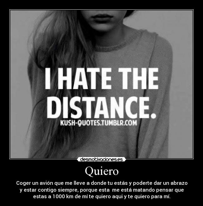 Quiero - Coger un avión que me lleve a donde tu estás y poderte dar un abrazo
y estar contigo siempre, porque esta me está matando pensar que
estas a 1000 km de mí te quiero aqui y te quiero para mí.