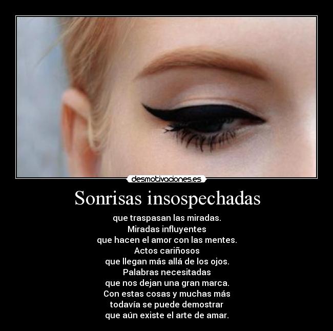 Sonrisas insospechadas - que traspasan las miradas.
Miradas influyentes
que hacen el amor con las mentes.
Actos cariñosos
que llegan más allá de los ojos.
Palabras necesitadas
que nos dejan una gran marca.
Con estas cosas y muchas más
todavía se puede demostrar
que aún existe el arte de amar.