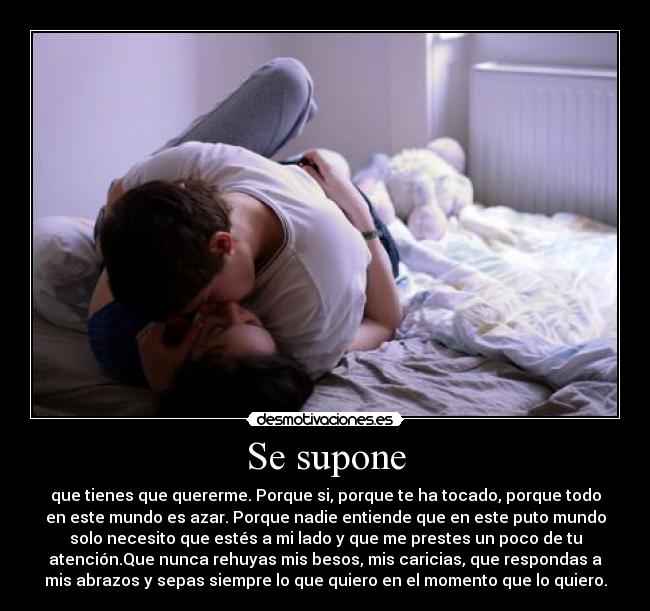 Se supone - que tienes que quererme. Porque si, porque te ha tocado, porque todo
en este mundo es azar. Porque nadie entiende que en este puto mundo
solo necesito que estés a mi lado y que me prestes un poco de tu
atención.Que nunca rehuyas mis besos, mis caricias, que respondas a
mis abrazos y sepas siempre lo que quiero en el momento que lo quiero.