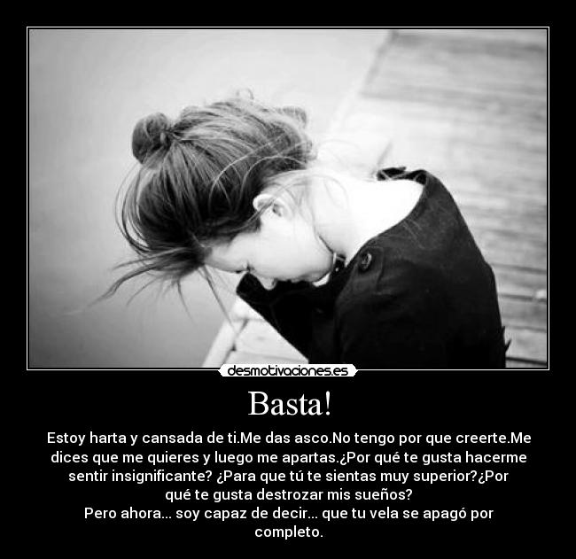 Basta! - Estoy harta y cansada de ti.Me das asco.No tengo por que creerte.Me
dices que me quieres y luego me apartas.¿Por qué te gusta hacerme
sentir insignificante? ¿Para que tú te sientas muy superior?¿Por
qué te gusta destrozar mis sueños?
Pero ahora... soy capaz de decir... que tu vela se apagó por
completo.