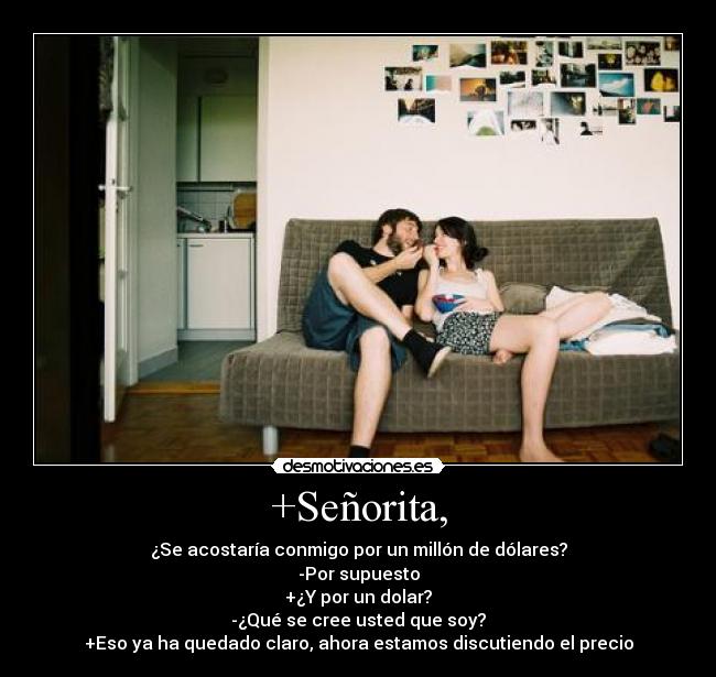 +Señorita, - ¿Se acostaría conmigo por un millón de dólares?
-Por supuesto
+¿Y por un dolar?
-¿Qué se cree usted que soy?
+Eso ya ha quedado claro, ahora estamos discutiendo el precio