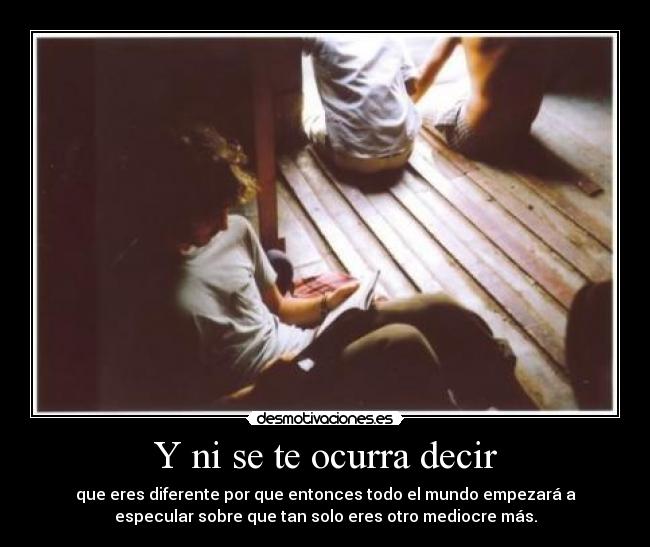 Y ni se te ocurra decir - que eres diferente por que entonces todo el mundo empezará a
especular sobre que tan solo eres otro mediocre más.