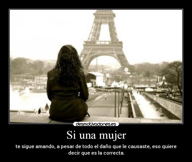 Si una mujer - te sigue amando, a pesar de todo el daño que le causaste, eso quiere
decir que es la correcta.
