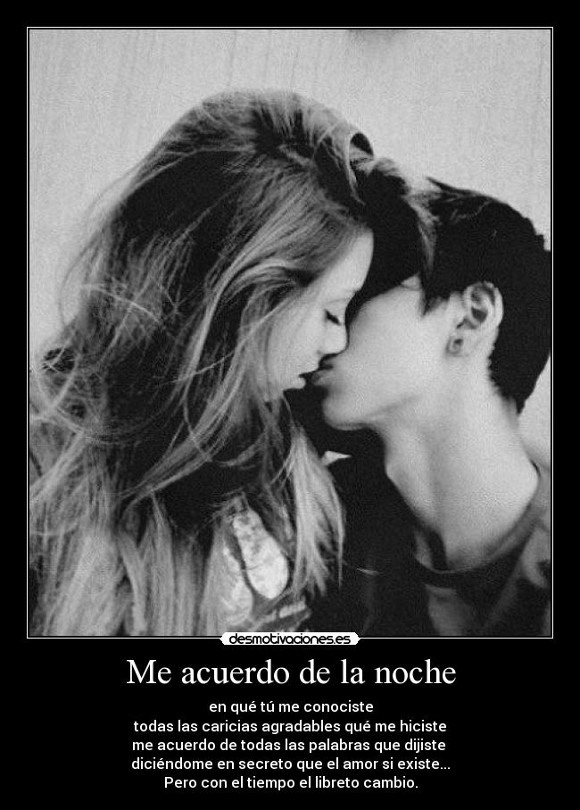 Me acuerdo de la noche - en qué tú me conociste
todas las caricias agradables qué me hiciste
me acuerdo de todas las palabras que dijiste
diciéndome en secreto que el amor si existe...
Pero con el tiempo el libreto cambio.