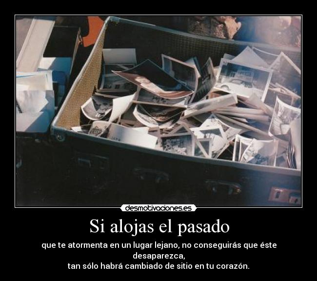 Si alojas el pasado - que te atormenta en un lugar lejano, no conseguirás que éste desaparezca,
tan sólo habrá cambiado de sitio en tu corazón.
