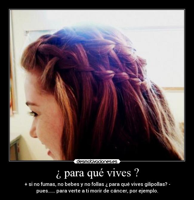 ¿ para qué vives ? - + si no fumas, no bebes y no follas ¿ para qué vives gilipollas? -
pues...... para verte a ti morir de cáncer, por ejemplo.