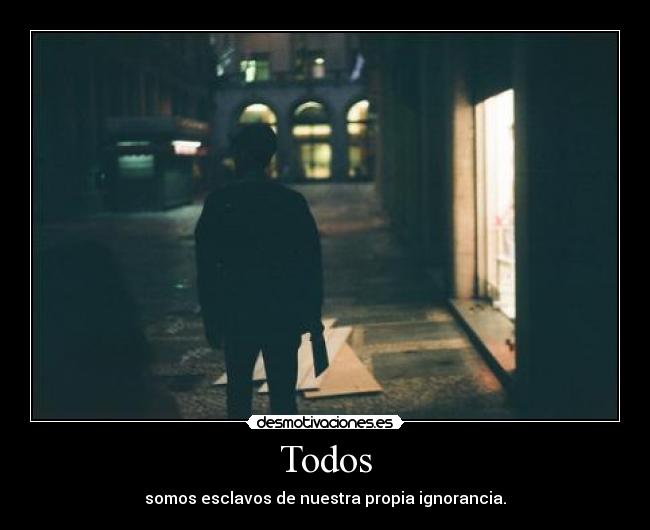 Todos - somos esclavos de nuestra propia ignorancia.