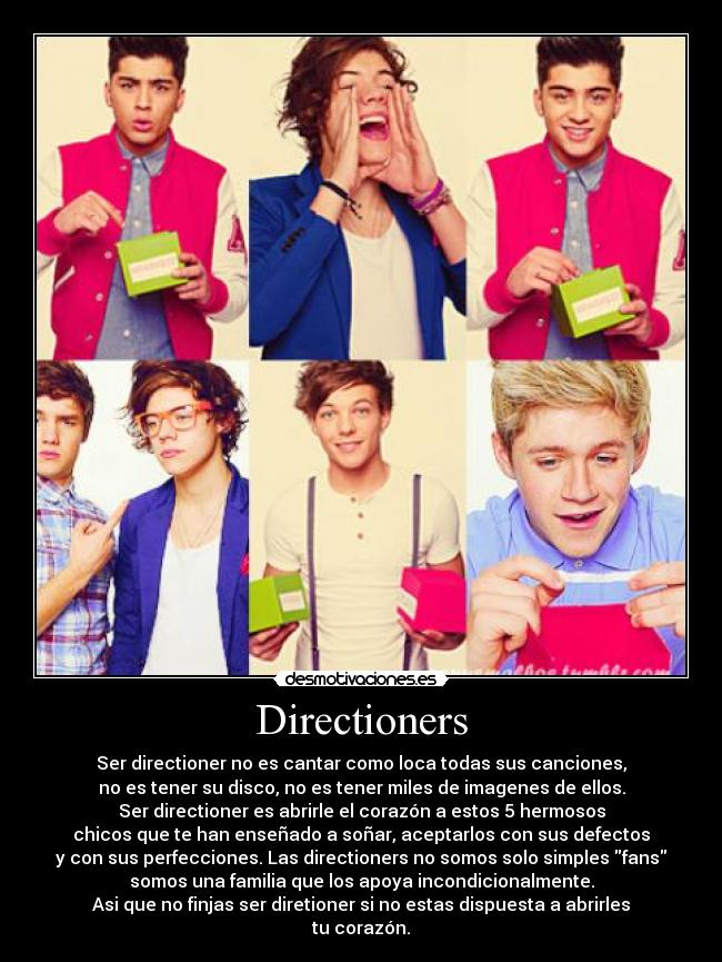 Directioners - Ser directioner no es cantar como loca todas sus canciones,
no es tener su disco, no es tener miles de imagenes de ellos.
Ser directioner es abrirle el corazón a estos 5 hermosos
chicos que te han enseñado a soñar, aceptarlos con sus defectos
y con sus perfecciones. Las directioners no somos solo simples fans
somos una familia que los apoya incondicionalmente.
Asi que no finjas ser diretioner si no estas dispuesta a abrirles
tu corazón.