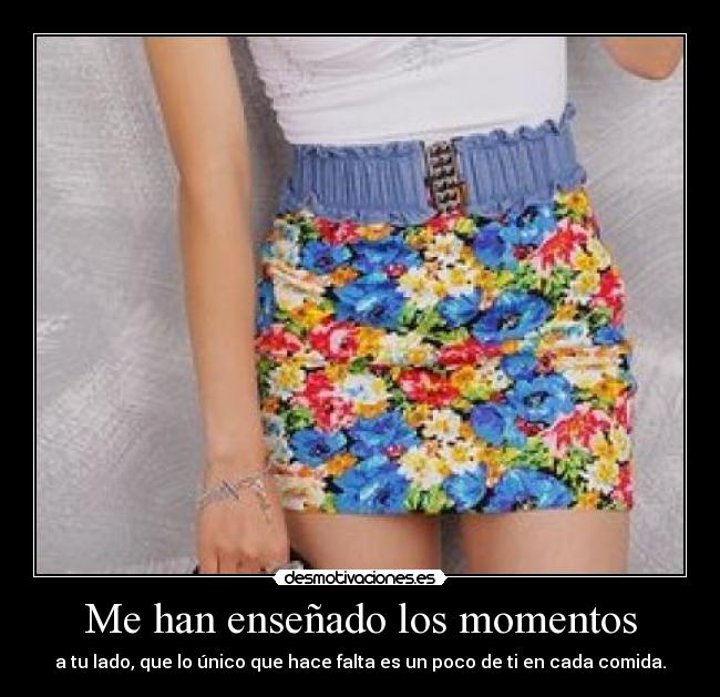 Me han enseñado los momentos - a tu lado, que lo único que hace falta es un poco de ti en cada comida.