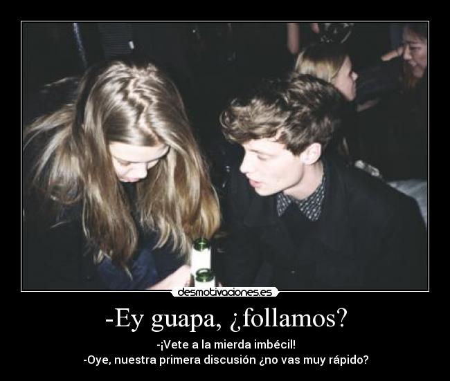 -Ey guapa, ¿follamos? - -¡Vete a la mierda imbécil!
-Oye, nuestra primera discusión ¿no vas muy rápido?