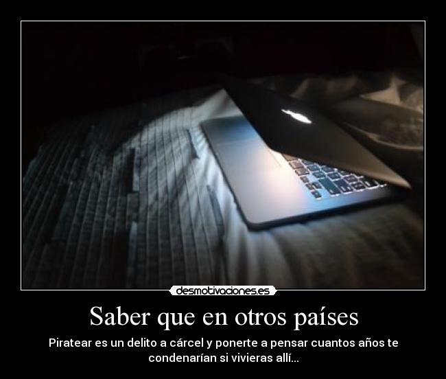 Saber que en otros países - Piratear es un delito a cárcel y ponerte a pensar cuantos años te
condenarían si vivieras allí...