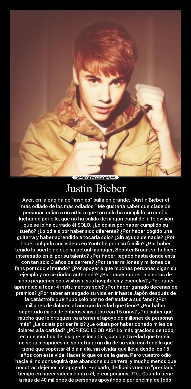 Justin Bieber - Ayer, en la página de msn.es salía en grande: Justin Bieber el
más odiado de los más odiados. Me gustaría saber que clase de
personas odian a un artista que tan solo ha cumplido su sueño,
luchando por ello, que no ha salido de ningún canal de la televisión
que se lo ha currado él SOLO. ¿Lo odiais por haber cumplido su
sueño? ¿Lo odiais por haber sido diferente? ¿Por haber cogido una
guitarra y haber aprendido a tocarla solo? ¿Sin ayuda de nadie? ¿Por
haber colgado sus vídeos en Youtube para su familia? ¿Por haber
tenido la suerte de que su actual manager, Scooter Braun, se hubiese
interesado en él por su talento? ¿Por haber llegado hasta donde esta
con tan solo 3 años de carrera? ¿Por tener millones y millones de
fans por todo el mundo? ¿Por apoyar a que muchas personas sigan su
ejemplo y no se rindan ante nada? ¿Por hacer sonreír a cientos de
niños pequeños con visitas a sus hospitales y escuelas? ¿Por haber
aprendido a tocar 4 instrumentos solo? ¿Por haber ganado decenas de
premios? ¿Por haber arriesgado su vida en ir hasta Japón después de
la catástrofe que hubo solo por no defraudar a sus fans? ¿Por
millones de dólares al año con la edad que tiene? ¿Por haber
soportado miles de criticas y insultos con 15 años? ¿Por saber que
mucho que le critiquen va a tener el apoyo de millones de personas
más? ¿Le odiais por ser feliz? ¿Le odiais por haber donado miles de
dólares a la caridad? ¿POR ESO LE ODIAIS? Lo más gracioso de todo,
es que muchos de los que le insultáis, con cierta edad que tenéis,
no seriáis capaces de soportar ni un día de su vida con todo lo que
tiene que soportar él día a día, sin olvidar que lleva desde los 15
años con esta vida. Hacer lo que os de la gana. Pero vuestro odio
hacia él no conseguirá que abandone su carrera, y mucho menos que
nosotras dejemos de apoyarlo. Pensarlo, dedicáis vuestro preciado
tiempo en hacer vídeos contra él, crear páginas, TTs.. Cuando tiene
a más de 40 millones de personas apoyándolo por encima de todo.