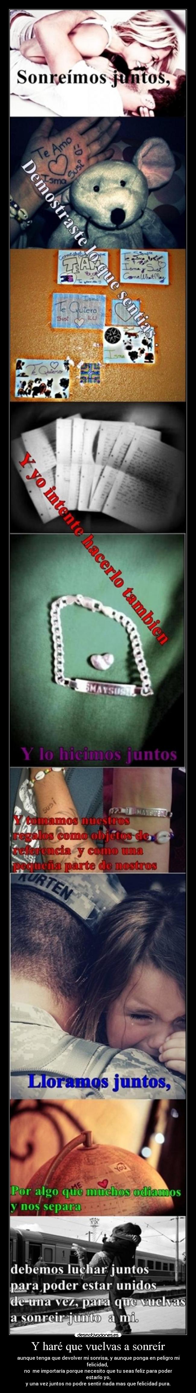 Y haré que vuelvas a sonreír - aunque tenga que devolver mi sonrisa, y aunque ponga en peligro mi felicidad,
no me importaría porque necesito que tu seas feliz para poder estarlo yo,
y una vez juntos no podre sentir nada mas que felicidad pura.