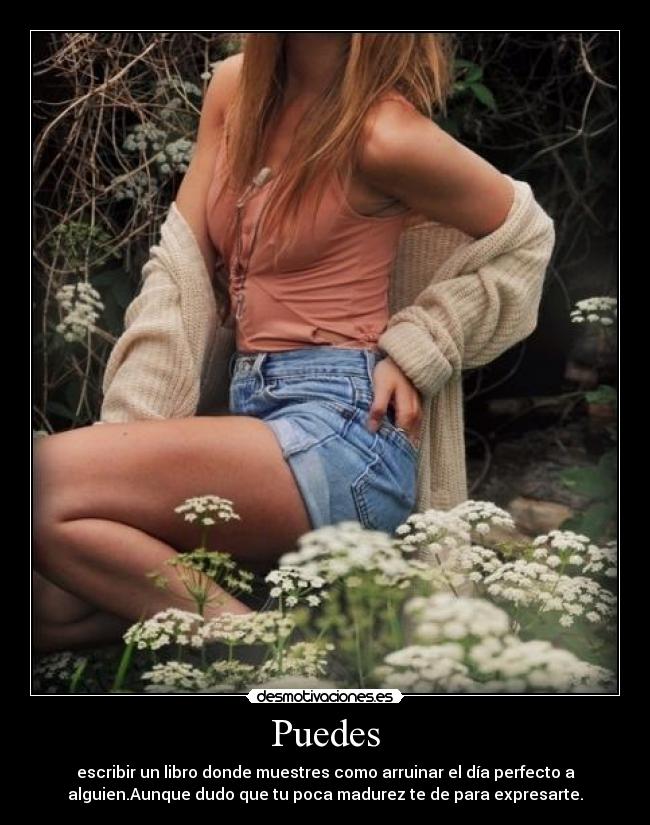 Puedes - escribir un libro donde muestres como arruinar el día perfecto a
alguien.Aunque dudo que tu poca madurez te de para expresarte.