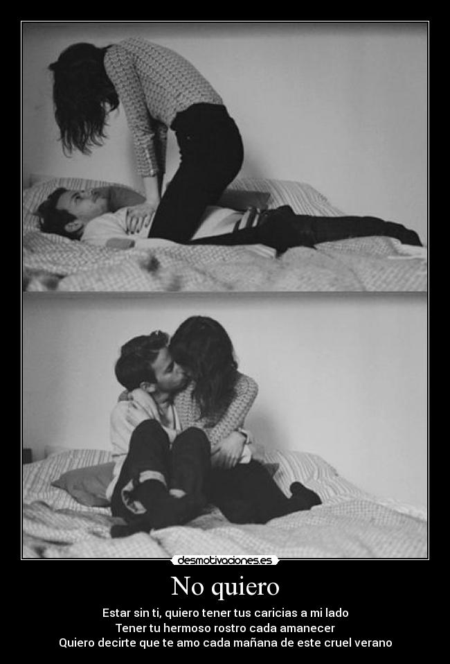 No quiero - Estar sin ti, quiero tener tus caricias a mi lado
Tener tu hermoso rostro cada amanecer
Quiero decirte que te amo cada mañana de este cruel verano