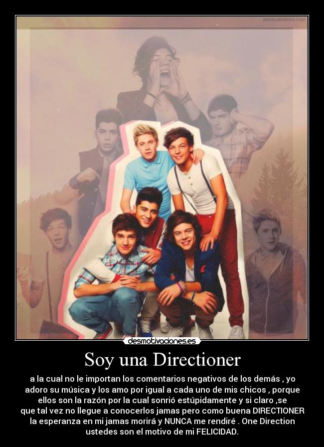 Soy una Directioner - a la cual no le importan los comentarios negativos de los demás , yo
adoro su música y los amo por igual a cada uno de mis chicos , porque
ellos son la razón por la cual sonrió estúpidamente y si claro ,se
que tal vez no llegue a conocerlos jamas pero como buena DIRECTIONER
la esperanza en mi jamas morirá y NUNCA me rendiré . One Direction
ustedes son el motivo de mi FELICIDAD.♥