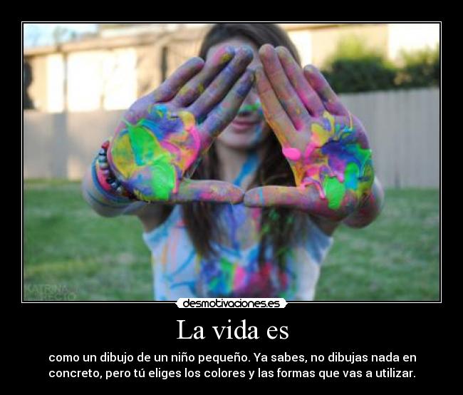 La vida es - como un dibujo de un niño pequeño. Ya sabes, no dibujas nada en
concreto, pero tú eliges los colores y las formas que vas a utilizar.
