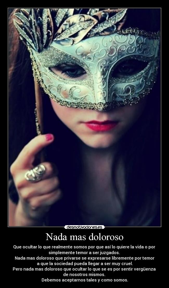 Nada mas doloroso - Que ocultar lo que realmente somos por que así lo quiere la vida o por
simplemente temor a ser juzgados.
Nada mas doloroso que privarse se expresarse libremente por temor
a que la sociedad pueda llegar a ser muy cruel.
Pero nada mas doloroso que ocultar lo que se es por sentir vergüenza
de nosotros mismos.
Debemos aceptarnos tales y como somos.