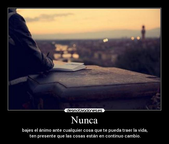Nunca - bajes el ánimo ante cualquier cosa que te pueda traer la vida,
ten presente que las cosas están en continuo cambio.