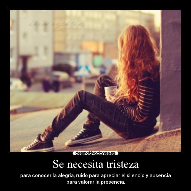 Se necesita tristeza - para conocer la alegria, ruido para apreciar el silencio y ausencia
para valorar la presencia.