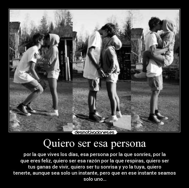 Quiero ser esa persona - por la que vives los días, esa persona por la que sonríes, por la
que eres feliz, quiero ser esa razón por la que respiras, quiero ser
tus ganas de vivir, quiero ser tu sonrisa y yo la tuya, quiero
tenerte, aunque sea solo un instante, pero que en ese instante seamos
solo uno...