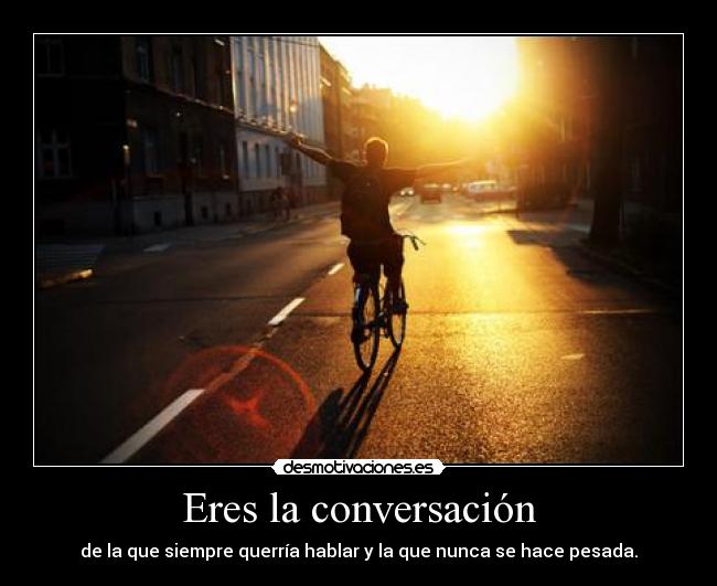 Eres la conversación - de la que siempre querría hablar y la que nunca se hace pesada.