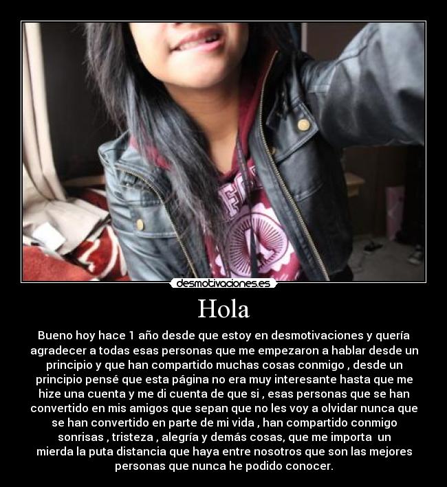 Hola - Bueno hoy hace 1 año desde que estoy en desmotivaciones y quería
agradecer a todas esas personas que me empezaron a hablar desde un
principio y que han compartido muchas cosas conmigo , desde un
principio pensé que esta página no era muy interesante hasta que me
hize una cuenta y me di cuenta de que si , esas personas que se han
convertido en mis amigos que sepan que no les voy a olvidar nunca que
se han convertido en parte de mi vida , han compartido conmigo
sonrisas , tristeza , alegría y demás cosas, que me importa  un
mierda la puta distancia que haya entre nosotros que son las mejores
personas que nunca he podido conocer.