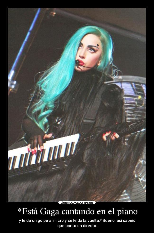*Está Gaga cantando en el piano - y le da un golpe al micro y se le da la vuelta.* Bueno, así sabeís que canto en directo.