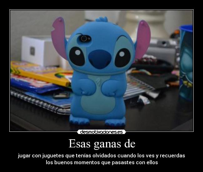 Esas ganas de - jugar con juguetes que tenías olvidados cuando los ves y recuerdas
los buenos momentos que pasastes con ellos