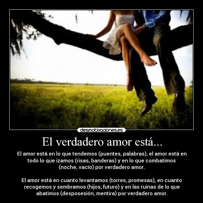 El verdadero amor está... - El amor está en lo que tendemos (puentes, palabras), el amor está en
todo lo que izamos (risas, banderas) y en lo que combatimos
(noche, vacío) por verdadero amor.
El amor está en cuanto levantamos (torres, promesas), en cuanto
recogemos y sembramos (hijos, futuro) y en las ruinas de lo que
abatimos (desposesión, mentira) por verdadero amor.