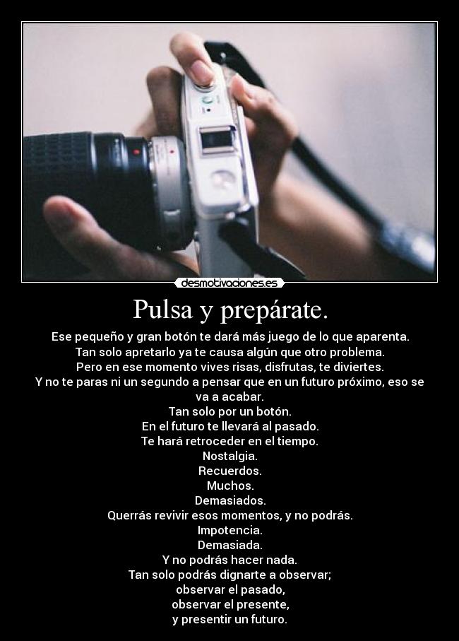 Pulsa y prepárate. - Ese pequeño y gran botón te dará más juego de lo que aparenta.
Tan solo apretarlo ya te causa algún que otro problema.
Pero en ese momento vives risas, disfrutas, te diviertes.
Y no te paras ni un segundo a pensar que en un futuro próximo, eso se va a acabar.
Tan solo por un botón.
En el futuro te llevará al pasado.
Te hará retroceder en el tiempo.
Nostalgia.
Recuerdos.
Muchos.
Demasiados.
Querrás revivir esos momentos, y no podrás.
Impotencia.
Demasiada.
Y no podrás hacer nada.
Tan solo podrás dignarte a observar;
observar el pasado,
observar el presente,
y presentir un futuro.