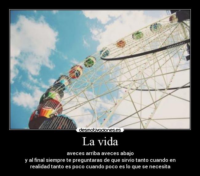La vida - aveces arriba aveces abajo
y al final siempre te preguntaras de que sirvio tanto cuando en
realidad tanto es poco cuando poco es lo que se necesita