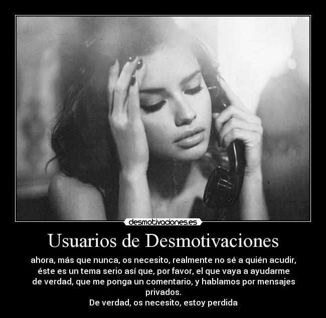 Usuarios de Desmotivaciones - ahora, más que nunca, os necesito, realmente no sé a quién acudir,
éste es un tema serio así que, por favor, el que vaya a ayudarme
de verdad, que me ponga un comentario, y hablamos por mensajes privados.
De verdad, os necesito, estoy perdida