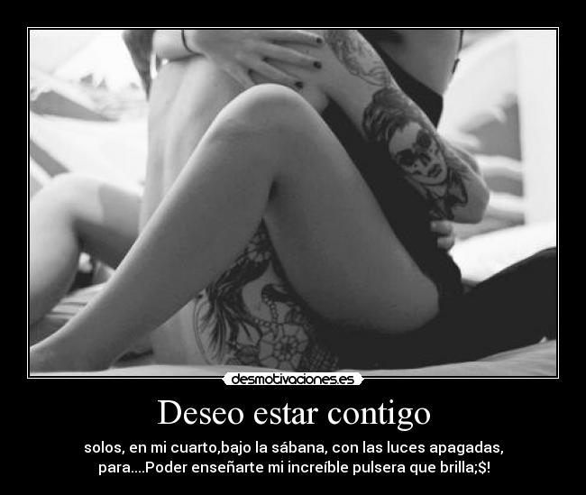 Deseo estar contigo - solos, en mi cuarto,bajo la sábana, con las luces apagadas,
para....Poder enseñarte mi increíble pulsera que brilla;$!