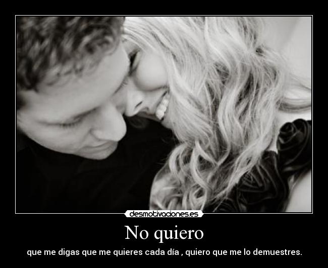 No quiero - que me digas que me quieres cada día , quiero que me lo demuestres.