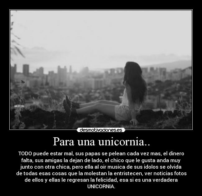 Para una unicornia.. - TODO puede estar mal, sus papas se pelean cada vez mas, el dinero
falta, sus amigas la dejan de lado, el chico que le gusta anda muy
junto con otra chica, pero ella al oir musica de sus idolos se olvida
de todas esas cosas que la molestan la entristecen, ver noticias fotos
de ellos y ellas le regresan la felicidad, esa si es una verdadera
UNICORNIA.