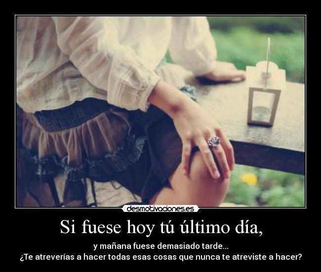 Si fuese hoy tú último día, - y mañana fuese demasiado tarde...
¿Te atreverías a hacer todas esas cosas que nunca te atreviste a hacer?