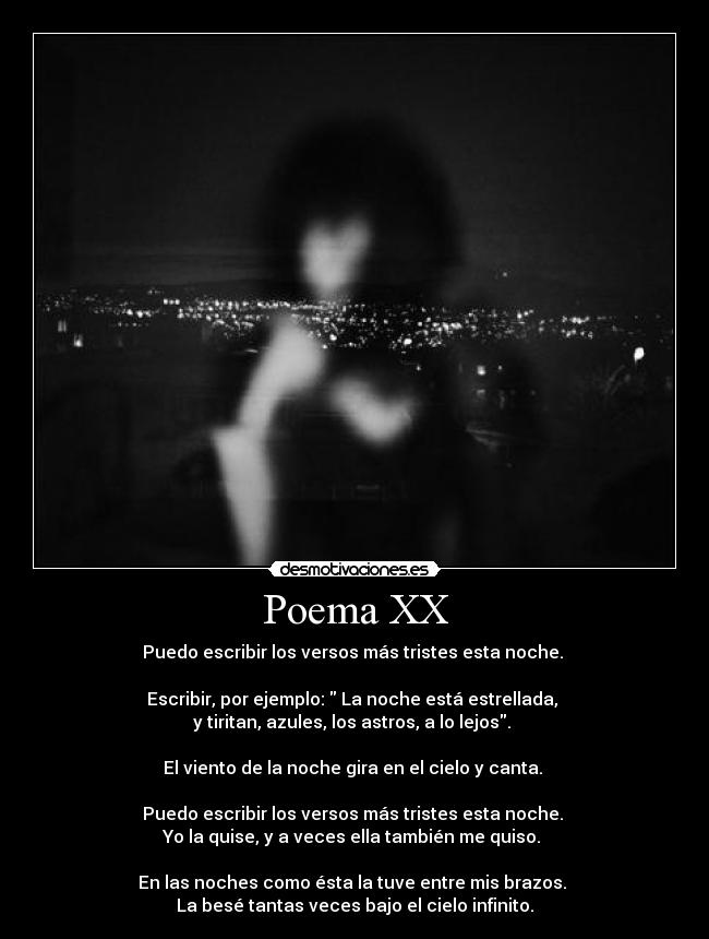 Poema XX - Puedo escribir los versos más tristes esta noche.
Escribir, por ejemplo: La noche está estrellada,
y tiritan, azules, los astros, a lo lejos.
El viento de la noche gira en el cielo y canta.
Puedo escribir los versos más tristes esta noche.
Yo la quise, y a veces ella también me quiso.
En las noches como ésta la tuve entre mis brazos.
La besé tantas veces bajo el cielo infinito.