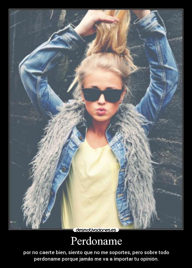 Perdoname - por no caerte bien, siento que no me soportes, pero sobre todo
perdoname porque jamás me va a importar tu opinión.