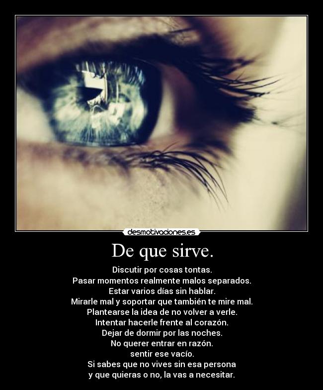 De que sirve. - Discutir por cosas tontas.
Pasar momentos realmente malos separados.
Estar varios días sin hablar.
Mirarle mal y soportar que también te mire mal.
Plantearse la idea de no volver a verle.
Intentar hacerle frente al corazón.
Dejar de dormir por las noches.
No querer entrar en razón.
sentir ese vacío.
Si sabes que no vives sin esa persona
y que quieras o no, la vas a necesitar.