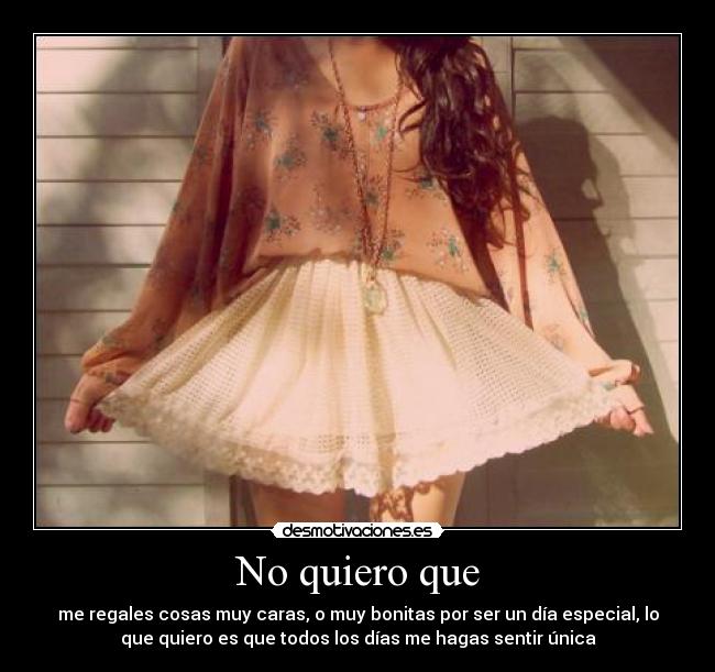 No quiero que - me regales cosas muy caras, o muy bonitas por ser un día especial, lo
que quiero es que todos los días me hagas sentir única
