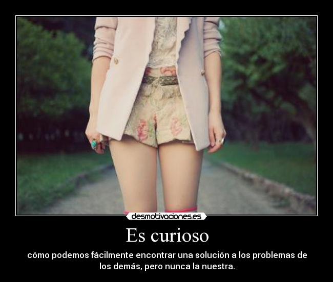 Es curioso - cómo podemos fácilmente encontrar una solución a los problemas de
los demás, pero nunca la nuestra.