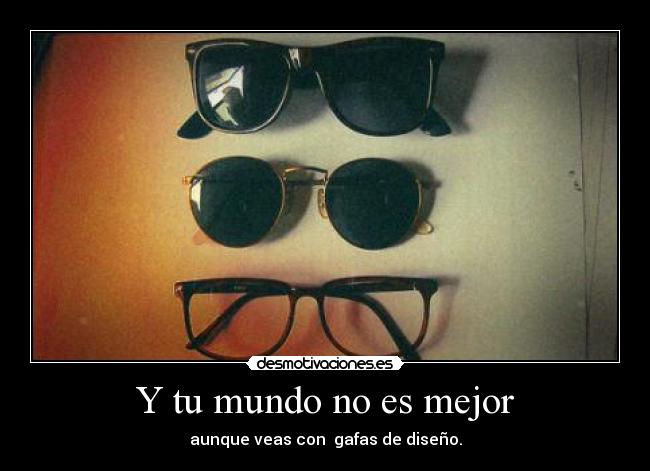 Y tu mundo no es mejor - aunque veas con  gafas de diseño.