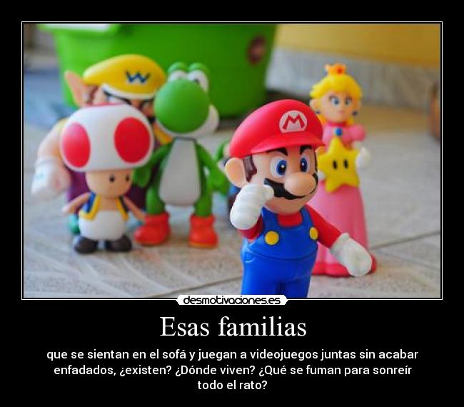 Esas familias - que se sientan en el sofá y juegan a videojuegos juntas sin acabar
enfadados, ¿existen? ¿Dónde viven? ¿Qué se fuman para sonreír
todo el rato?