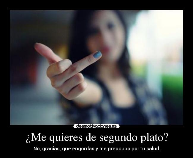 ¿Me quieres de segundo plato? - No, gracias, que engordas y me preocupo por tu salud.
