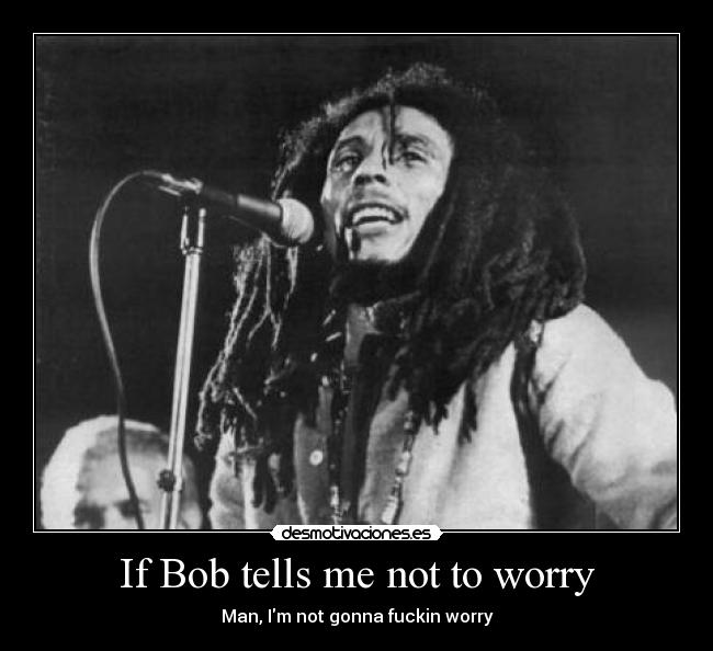 If Bob tells me not to worry - Man, Im not gonna fuckin worry