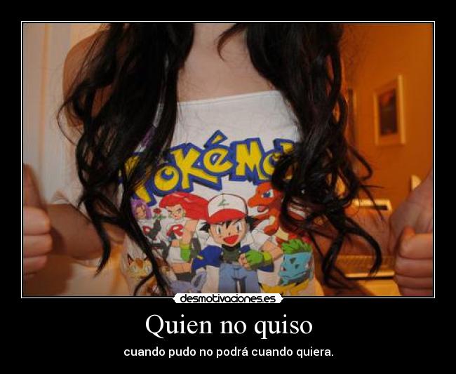 Quien no quiso - cuando pudo no podrá cuando quiera.