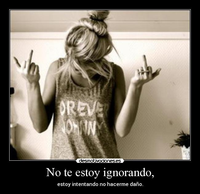 No te estoy ignorando, - estoy intentando no hacerme daño.