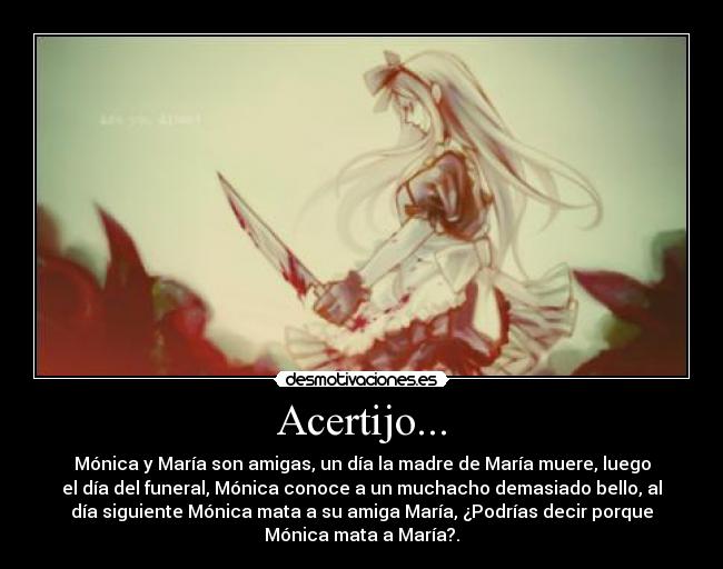 Acertijo... - Mónica y María son amigas, un día la madre de María muere, luego
el día del funeral, Mónica conoce a un muchacho demasiado bello, al
día siguiente Mónica mata a su amiga María, ¿Podrías decir porque
Mónica mata a María?.